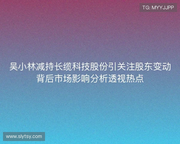吴小林减持长缆科技股份引关注股东变动背后市场影响分析透视热点